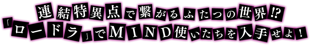 連結特異点で繋がるふたつの世界!?「ロードラ」でMIND使いたちを入手せよ！