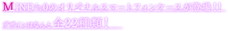 MIND≒0のオリジナルスマートフォンケースが登場！デザインはなんと全２２種類